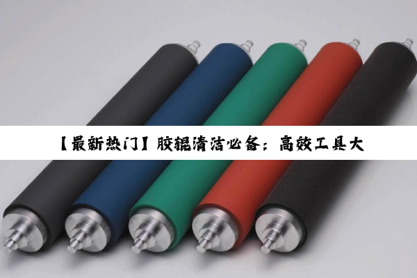 【最新热门】胶辊清洁必备：高效工具大揭秘，让生产更顺畅的‘胶辊用’清洁利器