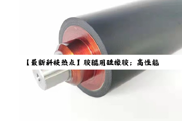 【最新科技热点】胶辊用硅橡胶：高性能材料引领行业创新与应用趋势